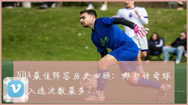 NBA最佳阵容历史回顾：哪些传奇球星入选次数最多？