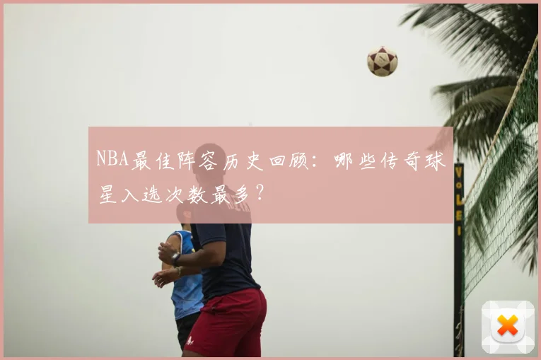 NBA最佳阵容历史回顾：哪些传奇球星入选次数最多？
