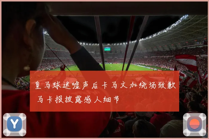 皇马球迷嘘声后卡马文加绕场致歉 马卡报披露感人细节