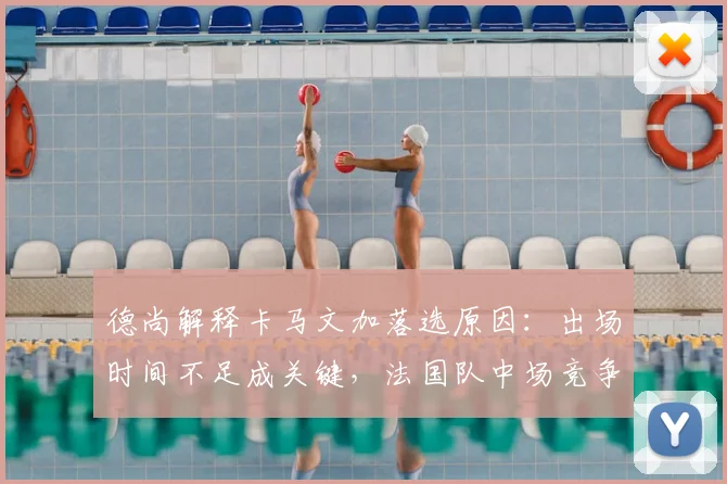 德尚解释卡马文加落选原因：出场时间不足成关键，法国队中场竞争激烈如何选择