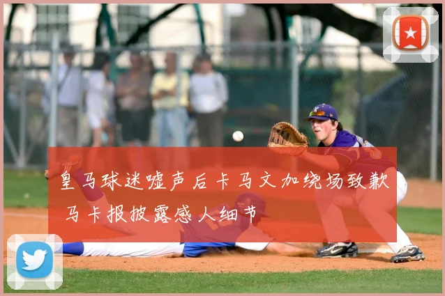 皇马球迷嘘声后卡马文加绕场致歉 马卡报披露感人细节