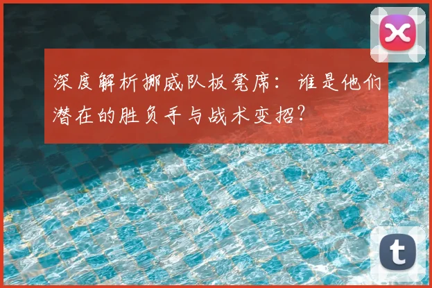 深度解析挪威队板凳席：谁是他们潜在的胜负手与战术变招？