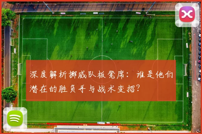 深度解析挪威队板凳席：谁是他们潜在的胜负手与战术变招？