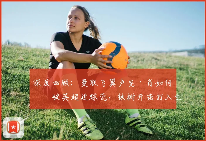 深度回顾:曼联飞翼卢克·肖如何打破英超进球荒,铁树开花打入生涯第4球