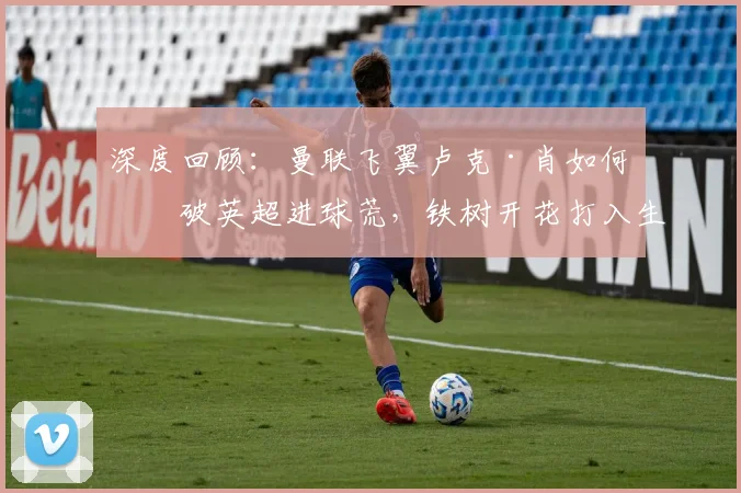 深度回顾：曼联飞翼卢克·肖如何打破英超进球荒，铁树开花打入生涯第4球