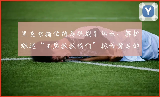 里克尔梅伯纳乌观战引热议，解析球迷“主席救救我们”标语背后的三大深意