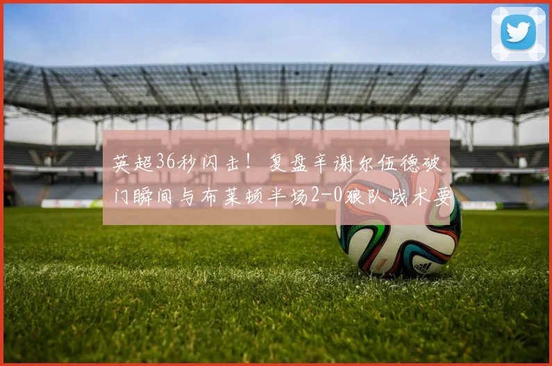 英超36秒闪击！复盘辛谢尔伍德破门瞬间与布莱顿半场2-0狼队战术要点