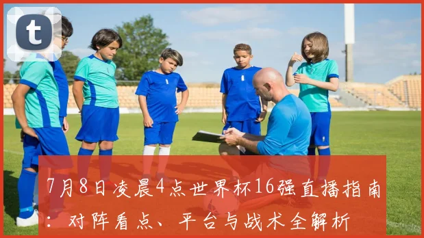 7月8日凌晨4点世界杯16强直播指南：对阵看点、平台与战术全解析